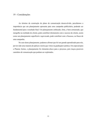19 – Considerações

Ao término da construção do plano de comunicação desenvolvido, percebemos a
importância que um planejamento apresenta para uma campanha publicitária, podendo ser
fundamental para o resultado final. Um planejamento embasado, forte, e bem estruturado, que
mergulhe na realidade do cliente, pode contribuir diretamente com o sucesso do cliente, assim
como um planejamento superficial e equivocado, pode contribuir com o fracasso, ou fiasco de
uma campanha.
No caso deste planejamento, podemos afirmar que foi um grande aprendizado para nós,
por ter sido uma maneira de aplicar a teoria que vimos na graduação à prática. Em especial para
a Planeta Anime, o planejamento foi elemento-chave para o processo, pois traçou possíveis
caminhos de comunicação que podiam ser explorados.

55

 