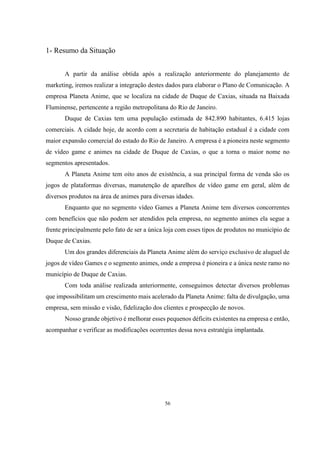 1- Resumo da Situação
A partir da análise obtida após a realização anteriormente do planejamento de
marketing, iremos realizar a integração destes dados para elaborar o Plano de Comunicação. A
empresa Planeta Anime, que se localiza na cidade de Duque de Caxias, situada na Baixada
Fluminense, pertencente a região metropolitana do Rio de Janeiro.
Duque de Caxias tem uma população estimada de 842.890 habitantes, 6.415 lojas
comerciais. A cidade hoje, de acordo com a secretaria de habitação estadual é a cidade com
maior expansão comercial do estado do Rio de Janeiro. A empresa é a pioneira neste segmento
de vídeo game e animes na cidade de Duque de Caxias, o que a torna o maior nome no
segmentos apresentados.
A Planeta Anime tem oito anos de existência, a sua principal forma de venda são os
jogos de plataformas diversas, manutenção de aparelhos de vídeo game em geral, além de
diversos produtos na área de animes para diversas idades.
Enquanto que no segmento vídeo Games a Planeta Anime tem diversos concorrentes
com benefícios que não podem ser atendidos pela empresa, no segmento animes ela segue a
frente principalmente pelo fato de ser a única loja com esses tipos de produtos no município de
Duque de Caxias.
Um dos grandes diferenciais da Planeta Anime além do serviço exclusivo de aluguel de
jogos de vídeo Games e o segmento animes, onde a empresa é pioneira e a única neste ramo no
município de Duque de Caxias.
Com toda análise realizada anteriormente, conseguimos detectar diversos problemas
que impossibilitam um crescimento mais acelerado da Planeta Anime: falta de divulgação, uma
empresa, sem missão e visão, fidelização dos clientes e prospecção de novos.
Nosso grande objetivo é melhorar esses pequenos déficits existentes na empresa e então,
acompanhar e verificar as modificações ocorrentes dessa nova estratégia implantada.

56

 
