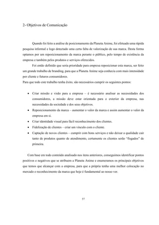 2- Objetivos de Comunicação

Quando foi feito a análise de posicionamento da Planeta Anime, foi efetuado uma rápida
pesquisa informal e logo detectado uma certa falta de valorização de sua marca. Desta forma
optamos por um reposicionamento da marca perante o público, pelo tempo de existência da
empresa e também pelos produtos e serviços oferecidos.
Foi então definido que seria prioridade para empresa reposicionar esta marca, ser feito
um grande trabalho de branding, para que a Planeta Anime seja conhecia com mais intensidade
por cliente e futuros consumidores.
Para que todo este trabalho tenha êxito, são necessários cumprir os seguintes pontos:


Criar missão e visão para a empresa – é necessário analisar as necessidades dos
consumidores, a missão deve estar orientada para o exterior da empresa, nas
necessidades da sociedade e dos seus objetivos.



Reposicionamento da marca – aumentar o valor da marca e assim aumentar o valor da
empresa em si.



Criar identidade visual para fácil reconhecimento dos clientes.



Fidelização de clientes – criar um vínculo com o cliente.



Captação de novos clientes – cumprir com bons serviços e não deixar a qualidade cair
tanto de produtos quanto de atendimento, certamente os clientes serão “fisgados” de
primeira.

Com base em todo conteúdo analisado nos itens anteriores, conseguimos identificar pontos
positivos e negativos que se atribuem a Planeta Anime e enumeramos os principais objetivos
que temos que alcançar com a empresa, para que a própria tenha uma melhor colocação no
mercado e reconhecimento da marca que hoje é fundamental ao nosso ver.

57

 