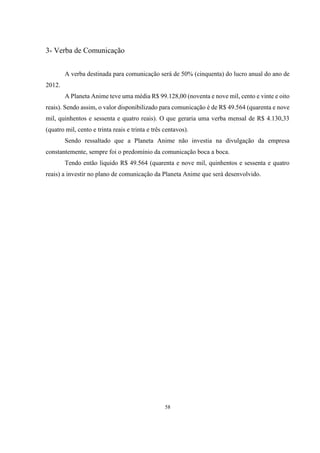 3- Verba de Comunicação
A verba destinada para comunicação será de 50% (cinquenta) do lucro anual do ano de
2012.
A Planeta Anime teve uma média R$ 99.128,00 (noventa e nove mil, cento e vinte e oito
reais). Sendo assim, o valor disponibilizado para comunicação é de R$ 49.564 (quarenta e nove
mil, quinhentos e sessenta e quatro reais). O que geraria uma verba mensal de R$ 4.130,33
(quatro mil, cento e trinta reais e trinta e três centavos).
Sendo ressaltado que a Planeta Anime não investia na divulgação da empresa
constantemente, sempre foi o predomínio da comunicação boca a boca.
Tendo então liquido R$ 49.564 (quarenta e nove mil, quinhentos e sessenta e quatro
reais) a investir no plano de comunicação da Planeta Anime que será desenvolvido.

58

 