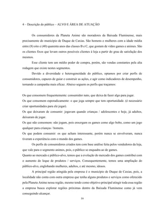 4 – Descrição do público – ALVO E ÁREA DE ATUAÇÃO

Os consumidores da Planeta Anime são moradores da Baixada Fluminense, mais
precisamente do município de Duque de Caxias. São homens e mulheres com a idade média
entre (8) oito e (40) quarenta anos das classes B e C, que gostam de vídeo games e animes. São
os clientes fixos que levam outros possíveis clientes à loja a partir do grau de satisfação dos
mesmos.
Esse cliente tem um médio poder de compra, porém, são vendas constantes pela alta
rodagem que existe nestes segmentos.
Devido a diversidade e heterogeneidade do público, optamos por criar perfis de
consumidores, capazes de guiar e construir as ações, e agir como indicadores de desempenho,
tornando a campanha mais eficaz. Abaixo seguem os perfis que traçamos:

Os que consomem frequentemente: consumidor nato, que deixa de fazer algo para jogar.
Os que consomem esporadicamente: o que joga sempre que tem oportunidade. (é necessário
criar oportunidades para ele jogar).
Os que deixaram de consumir: jogavam quando crianças / adolescentes e hoje, já adultos,
deixaram de jogar.
Os que não consomem: não jogam, pois enxergam os games como algo bobo, como um jogo
qualquer para crianças / homens.
Os que podem consumir: os que acham interessante, porém nunca se envolveram, nunca
tiveram a experiência com o mundo dos games.
Os perfis de consumidores criados tem com base análise feita pelos vendedores da loja,
que vale para o segmento animes, pois, o público se enquadra ao de games.
Quanto ao mercado e público-alvo, temos que a evolução do mercado dos games contribui com
o aumento do leque de produtos / serviços. Consequentemente, temos uma ampliação do
público-alvo, englobando mulheres, adultos, e até mesmo, idosos.
A principal região atingida pela empresa é o município de Duque de Caxias, pois, a
localidade não conta com outra empresa que tenha alguns produtos e serviços como oferecido
pela Planeta Anime nessa região, mesmo tendo como objetivo principal atingir toda essa região
a empresa busca explorar regiões próximas dentro da Baixada Fluminense como já vem
conseguindo alcançar.
59

 