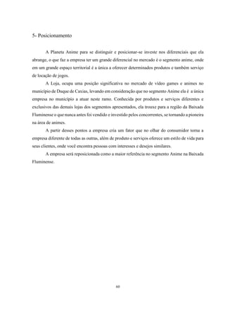 5- Posicionamento
A Planeta Anime para se distinguir e posicionar-se investe nos diferenciais que ela
abrange, o que faz a empresa ter um grande diferencial no mercado é o segmento anime, onde
em um grande espaço territorial é a única a oferecer determinados produtos e também serviço
de locação de jogos.
A Loja, ocupa uma posição significativa no mercado de vídeo games e animes no
município de Duque de Caxias, levando em consideração que no segmento Anime ela é a única
empresa no município a atuar neste ramo. Conhecida por produtos e serviços diferentes e
exclusivos das demais lojas dos segmentos apresentados, ela trouxe para a região da Baixada
Fluminense o que nunca antes foi vendido e investido pelos concorrentes, se tornando a pioneira
na área de animes.
A partir desses pontos a empresa cria um fator que no olhar do consumidor torna a
empresa diferente de todas as outras, além de produto e serviços oferece um estilo de vida para
seus clientes, onde você encontra pessoas com interesses e desejos similares.
A empresa será reposicionada como a maior referência no segmento Anime na Baixada
Fluminense.

60

 