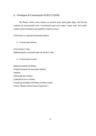 6 – Estratégias de Comunicação (O QUE FAZER)
Na Planeta Anime como citamos na primeira parte deste plano (pag.: 48) há uma
carência em comunicação, pois o investimento para esse campo é quase nulo. Pois então,
criamos ações estratégicas que ajudarão a empresa crescer.

Utilizaremos as seguintes ferramentas abaixo:


Comunicação Interna:

Criar missão e visão,
Implementação e conscientização da missão e visão.


Comunicação externa:

Reposicionamento da Marca,
Criação de teasers da marca para internet;
Outdoor,
Fidelização dos clientes,
Captação de novos clientes,
Criação de estratégias utilizando as mídias sociais;
Evento “Planeta Anime Games Experience”.

61

 