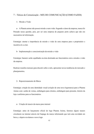 7 – Táticas de Comunicação - MIX DE COMUNICAÇÃO (COMO FAZER)
1- Missão e Visão

a- A Planeta anime não possui missão e nem visão. Segundo o dono da empresa, nunca foi
Pensado nessa questão, pois, por ser uma empresa de pequeno porte achava que não era
necessários tal informação.

Estratégia: atentar a importância de missão e visão de uma empresa para o proprietário e
incentiva-lo a criar.

b- Implementação e conscientização da missão e visão

Estratégia: banners serão espalhados na área destinada aos funcionários com a missão e visão
da empresa.

Realizar reuniões mensais para discutir sobre o mês, apresentar novas tendências de mercado e
planejamentos.

2- Reposicionamento da Marca

Estratégia: criação de uma identidade visual (criação de uma nova logomarca) para a Planeta
Anime com: cartão de visitas, embalagem para clientes, embalagem para presente, letreiro da
loja e uniforme para os funcionários.

a- Criação de teasers da marca para internet

Estratégia: antes do lançamento oficial do logo Planeta Anime, faremos alguns teasers
circularem na internet através da Fanpage da marca informando que terá uma novidade em
breve, e depois revelamos o novo logo.
62

 