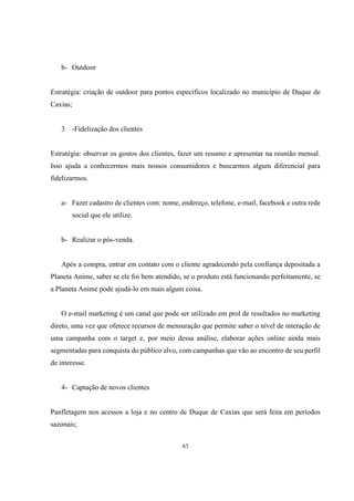 b- Outdoor

Estratégia: criação de outdoor para pontos específicos localizado no município de Duque de
Caxias;

3

-Fidelização dos clientes

Estratégia: observar os gostos dos clientes, fazer um resumo e apresentar na reunião mensal.
Isso ajuda a conhecermos mais nossos consumidores e buscarmos algum diferencial para
fidelizarmos.

a- Fazer cadastro de clientes com: nome, endereço, telefone, e-mail, facebook e outra rede
social que ele utilize.

b- Realizar o pós-venda.

Após a compra, entrar em contato com o cliente agradecendo pela confiança depositada a
Planeta Anime, saber se ele foi bem atendido, se o produto está funcionando perfeitamente, se
a Planeta Anime pode ajudá-lo em mais algum coisa.

O e-mail marketing é um canal que pode ser utilizado em prol de resultados no marketing
direto, uma vez que oferece recursos de mensuração que permite saber o nível de interação de
uma campanha com o target e, por meio dessa análise, elaborar ações online ainda mais
segmentadas para conquista do público alvo, com campanhas que vão ao encontro de seu perfil
de interesse.

4- Captação de novos clientes

Panfletagem nos acessos a loja e no centro de Duque de Caxias que será feita em períodos
sazonais;
63

 