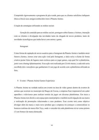 Cumprindo rigorosamente o programa de pós-venda, para que os clientes satisfeitos indiquem
(boca-a-boca) seus amigos/conhecidos irem à Planeta Anime;

Criação de estratégias utilizando as mídias sociais

Geração de conteúdo para as mídias sociais, postagem sobre Games e Animes, interação
com os clientes e divulgação das novidades tanto da chegada de novos produtos, tanto de
novidades tecnológicas que tenha haver com anime e game;

Instagram

Como forma de captação de novos usuários para o Instagram da Planeta Anime e também atrair
futuros clientes, iremos criar uma ação viral pelo Instagram, a ideia seria o cliente de forma
criativa postar fotos de lugares mais exóticos para se jogar games, seja qual for a plataforma,
junto com a hastag #planetaanime. Essa ação será realizada por (3) três meses, a cada mês seria
escolhido dois vencedores que ganhariam (1) um jogo de acordo com a plataforma utilizada na
foto;

5- Evento - Planeta Anime Games Experience

A Planeta Anime na verdade realiza um evento na área de vídeo games dentro de eventos de
animes que ocorrem no município de Duque de Caxias, a empresa ficar responsável em ceder
aparelhos e televisores para realizar torneio de jogos em diversas plataformas. Em troca a
Planeta Anime tem direito a um espaço para stand próprio e também na divulgação da sua marca
e realização de promoções relacionados a seus produtos. Esse evento terá como objetivo
divulgar além da marca o mais novo produto que a empresa irá começar a comercializar os
bonecos realistas da marca Hot Toys, onde o vencedor de cada plataforma irá ter como prémio
(1) um boneco da marca destacada.

64

 