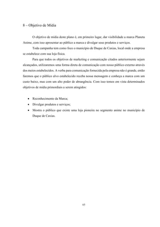 8 – Objetivo de Mídia
O objetivo de mídia deste plano é, em primeiro lugar, dar visibilidade a marca Planeta
Anime, com isso apresentar ao público a marca e divulgar seus produtos e serviços.
Toda campanha tem como foco o município de Duque de Caxias, local onde a empresa
se estabelece com sua loja física.
Para que todos os objetivos de marketing e comunicação citados anteriormente sejam
alcançados, utilizaremos uma forma direta de comunicação com nosso público externo através
dos meios estabelecidos. A verba para comunicação fornecida pela empresa não é grande, então
faremos que o público alvo estabelecido receba nossa mensagem e conheça a marca com um
custo baixo, mas com um alto poder de abrangência. Com isso temos em vista determinados
objetivos de mídia primordiais a serem atingidos:


Reconhecimento da Marca;



Divulgar produtos e serviços;



Mostra o público que existe uma loja pioneira no segmento anime no município de
Duque de Caxias.

65

 