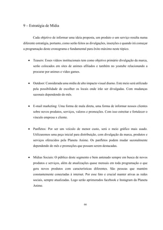 9 – Estratégia de Mídia
Cada objetivo de informar uma ideia proposta, um produto o um serviço resulta numa
diferente estratégia, portanto, como serão feitos as divulgações, inserções e quando irá começar
a programação deste cronograma e fundamental para êxito máximo neste tópico.


Teasers: Esses vídeos institucionais tem como objetivo primário divulgação da marca,
serão colocados em sites de animes afiliados e também no youtube relacionando a
procurar por animes e vídeo games.



Outdoor: Considerada uma mídia de alto impacto visual diurno. Este meio será utilizado
pela possibilidade de escolher os locais onde irão ser divulgadas. Com mudanças
sazonais dependendo do mês.



E-mail marketing: Uma forma de mala direta, uma forma de informar nossos clientes
sobre novos produtos, serviços, valores e promoções. Com isso estreitar e fortalecer o
vínculo empresa x cliente.



Panfletos: Por ser um veículo de menor custo, será o meio gráfico mais usado.
Utilizaremos uma peça inicial para distribuição, com divulgação da marca, produtos e
serviços oferecidos pela Planeta Anime. Os panfletos podem mudar sazonalmente
dependendo do mês e promoções que possam serem destacadas.



Mídias Sociais: O público deste segmento e bem antenado sempre em busca de novos
produtos e serviços, além de atualizações quase mensais em toda programação o que
gera novos produtos com características diferentes. São pessoas que mantém
constantemente conectadas à internet. Por esse fato e crucial manter ativas as redes
sociais, sempre atualizadas. Logo serão aprimorados facebook e Instagram da Planeta
Anime.

66

 