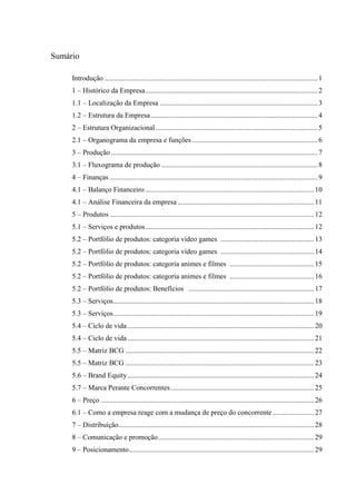 Sumário
Introdução ....................................................................................................................... 1
1 – Histórico da Empresa ................................................................................................ 2
1.1 – Localização da Empresa ........................................................................................ 3
1.2 – Estrutura da Empresa ............................................................................................. 4
2 – Estrutura Organizacional .......................................................................................... 5
2.1 – Organograma da empresa e funções ...................................................................... 6
3 – Produção ................................................................................................................... 7
3.1 – Fluxograma de produção ....................................................................................... 8
4 – Finanças .................................................................................................................... 9
4.1 – Balanço Financeiro .............................................................................................. 10
4.1 – Análise Financeira da empresa ............................................................................ 11
5 – Produtos .................................................................................................................. 12
5.1 – Serviços e produtos .............................................................................................. 12
5.2 – Portfólio de produtos: categoria vídeo games .................................................... 13
5.2 – Portfólio de produtos: categoria vídeo games .................................................... 14
5.2 – Portfólio de produtos: categoria animes e filmes ............................................... 15
5.2 – Portfólio de produtos: categoria animes e filmes ............................................... 16
5.2 – Portfólio de produtos: Benefícios ...................................................................... 17
5.3 – Serviços................................................................................................................ 18
5.3 – Serviços................................................................................................................ 19
5.4 – Ciclo de vida ........................................................................................................ 20
5.4 – Ciclo de vida ........................................................................................................ 21
5.5 – Matriz BCG ......................................................................................................... 22
5.5 – Matriz BCG ......................................................................................................... 23
5.6 – Brand Equity ........................................................................................................ 24
5.7 – Marca Perante Concorrentes ................................................................................ 25
6 – Preço ....................................................................................................................... 26
6.1 – Como a empresa reage com a mudança de preço do concorrente ....................... 27
7 – Distribuição............................................................................................................. 28
8 – Comunicação e promoção ....................................................................................... 29
9 – Posicionamento ....................................................................................................... 29

 