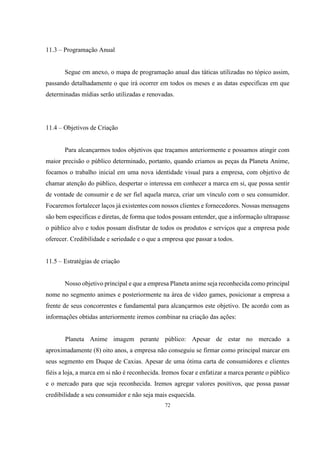 11.3 – Programação Anual

Segue em anexo, o mapa de programação anual das táticas utilizadas no tópico assim,
passando detalhadamente o que irá ocorrer em todos os meses e as datas especificas em que
determinadas mídias serão utilizadas e renovadas.

11.4 – Objetivos de Criação

Para alcançarmos todos objetivos que traçamos anteriormente e possamos atingir com
maior precisão o público determinado, portanto, quando criamos as peças da Planeta Anime,
focamos o trabalho inicial em uma nova identidade visual para a empresa, com objetivo de
chamar atenção do público, despertar o interessa em conhecer a marca em si, que possa sentir
de vontade de consumir e de ser fiel aquela marca, criar um vínculo com o seu consumidor.
Focaremos fortalecer laços já existentes com nossos clientes e fornecedores. Nossas mensagens
são bem especificas e diretas, de forma que todos possam entender, que a informação ultrapasse
o público alvo e todos possam disfrutar de todos os produtos e serviços que a empresa pode
oferecer. Credibilidade e seriedade e o que a empresa que passar a todos.
11.5 – Estratégias de criação

Nosso objetivo principal e que a empresa Planeta anime seja reconhecida como principal
nome no segmento animes e posteriormente na área de vídeo games, posicionar a empresa a
frente de seus concorrentes e fundamental para alcançarmos este objetivo. De acordo com as
informações obtidas anteriormente iremos combinar na criação das ações:

Planeta Anime imagem perante público: Apesar de estar no mercado a
aproximadamente (8) oito anos, a empresa não conseguiu se firmar como principal marcar em
seus segmento em Duque de Caxias. Apesar de uma ótima carta de consumidores e clientes
fiéis a loja, a marca em si não é reconhecida. Iremos focar e enfatizar a marca perante o público
e o mercado para que seja reconhecida. Iremos agregar valores positivos, que possa passar
credibilidade a seu consumidor e não seja mais esquecida.
72

 