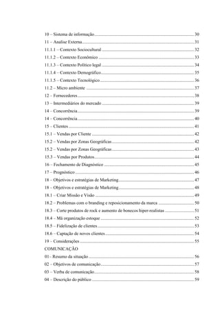 10 – Sistema de informação .......................................................................................... 30
11 – Analise Externa ..................................................................................................... 31
11.1.1 – Contexto Sociocultural ................................................................................... 32
11.1.2 – Contexto Econômico ...................................................................................... 33
11.1.3 – Contexto Político legal ................................................................................... 34
11.1.4 – Contexto Demográfico .................................................................................... 35
11.1.5 – Contexto Tecnológico ..................................................................................... 36
11.2 – Micro ambiente ................................................................................................. 37
12 – Fornecedores ......................................................................................................... 38
13 – Intermediários do mercado ................................................................................... 39
14 – Concorrência ......................................................................................................... 39
14 – Concorrência ......................................................................................................... 40
15 – Clientes ................................................................................................................. 41
15.1 – Vendas por Cliente ............................................................................................ 42
15.2 – Vendas por Zonas Geográficas .......................................................................... 42
15.2 – Vendas por Zonas Geográficas .......................................................................... 43
15.3 – Vendas por Produtos.......................................................................................... 44
16 – Fechamento de Diagnóstico ................................................................................. 45
17 – Prognóstico ........................................................................................................... 46
18 – Objetivos e estratégias de Marketing .................................................................... 47
18 – Objetivos e estratégias de Marketing .................................................................... 48
18.1 – Criar Missão e Visão ......................................................................................... 49
18.2 – Problemas com o branding e reposicionamento da marca ................................ 50
18.3 – Corte produtos de rock e aumento de bonecos hiper-realistas .......................... 51
18.4 – Má organização estoque .................................................................................... 52
18.5 – Fidelização de clientes ....................................................................................... 53
18.6 – Captação de novos clientes ................................................................................ 54
19 – Considerações ....................................................................................................... 55
COMUNICAÇÃO
01– Resumo da situação ............................................................................................... 56
02 – Objetivos de comunicação .................................................................................... 57
03 – Verba de comunicação .......................................................................................... 58
04 – Descrição do público ............................................................................................ 59

 