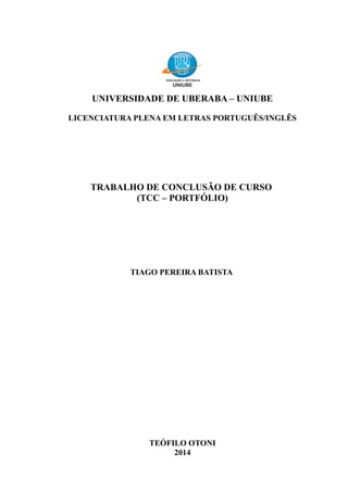 UNIVERSIDADE DE UBERABA – UNIUBE
LICENCIATURA PLENA EM LETRAS PORTUGUÊS/INGLÊS
TRABALHO DE CONCLUSÃO DE CURSO
(TCC – PORTFÓLIO)
TIAGO PEREIRA BATISTA
TEÓFILO OTONI
2014
 