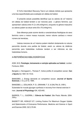 O YoYo Intermittent Recovery Test é um método indireto que apresenta
uma boa especificidade para avaliação em atletas de futebol.

      O presente estudo possibilita identificar que os valores de vo² máximo
em atletas de futebol tendem a ser menores para o gênero feminino, que
apresentam valores entre 41,2 e 48 (ml/kg/min), enquanto no gênero masculino
os valores podem se situar entre 50 e 70 (ml/kg/min).

      Esta diferença pode ocorrer devido a características fisiológicas do sexo
feminino como a menor massa muscular, menor volume cardíaco e menor
número de hemácias.

      Valores menores de vo² máximo podem interferir diretamente no volume
percorrido durante uma partida de futebol, assim os valores de distância
percorrida para futebolistas mulheres tendem a ser inferiores ao dos
futebolistas homens.


4-REFERÊNCIAS BIBLIOGRÁFICAS


AOKI, M.S. Fisiologia, treinamento e nutrição aplicados ao futebol. Jundiaí.
Fontoura, 2002.

Bangsbo J, Norregaard L, Thorsoe F. Active profile of competition soccer. Can
J Sports Sci 1991;16:110-6.

BANGSBO, J. Energy demands on competitive soccer. Journal of Sports
Sciences, v.12, p.5-12, 1994.

BANGSBO, J., GOLLNICK, P. D., GRAHAM, T. E. & SALTIN, B. (1991).
Substrates for muscle glycogen synthesis in recovery from intense exercise in
man. Journal of Physiology 434, 423-440.

BARROS, T. L.; GUERRA, I. Ciência do Futebol. São Paulo: Manole, 2004.
338 p.

BASSETT DR, HOWLEY ET. Limiting Factors For Maximum Oxygen Uptake
and Determinants of Endurance Performance. Medicine and Science in Sport
and Exercise 2000; 32(1):70-84.
 