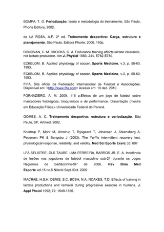 BOMPA, T. O. Periodização: teoria e metodologia do treinamento. São Paulo,
Phorte Editora, 2002.

de LA ROSA, A.F. 2ª ed. Treinamento desportivo: Carga, estrutura e
planejamento. São Paulo, Editora Phorte, 2006. 140p.

DONOVAN, C. M. BROOKS, G. A. Endurance training affects lactate clearance,
not lactate production. Am J. Physiol 1983; 244. E782-E789.

ECKBLOM, B. Applied physiology of soccer. Sports Medicine, v.3, p. 50-60,
1993.
ECKBLOM, B. Applied physiology of soccer. Sports Medicine, v.3, p. 50-60,
1993.
FIFA. Site oficial da Federação Internacional de Futebol e Associações.
Disponível em: <http://www.fifa.com> Acesso em: 10 dez. 2010.

FORNAZIERO, A. M. 2009. 116 p.Efeitos de um jogo de futebol sobre
marcadores fisiológicos, bioquímicos e de performance. Dissertação (mestre
em Educação Física)- Universidade Federal do Paraná.

GOMES, A. C. Treinamento desportivo: estrutura e periodização. São
Paulo, SP, Artmed, 2002.

Krustrup P, Mohr M, Amstrup T, Rysgaard T, Johansen J, Steensberg A,
Pedersen PK & Bangsbo J (2003). The Yo-Yo intermittent recovery test:
physiological response, reliability, and validity. Med Sci Sports Exerc 35, 697

LFA SELISTRE, OLS TAUBE, LMA FERREIRA, BARROS JR, E. A. Incidência
de lesões nos jogadores de futebol masculino sub-21 durante os Jogos
Regionais     de     Sertãozinho-SP      de     2006.     Rev      Bras     Med
Esporte vol.15 no.5 Niterói Sept./Oct. 2009

MACRAE, H.S.H. DENIS, S.C. BOSH, N.A. NOAKES, T.D. Effects of training in
lactate productions and removal during progressive exercise in humans. J.
Appl Phsiol 1992; 72: 1649-1656.
 