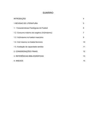 SUMÁRIO

INTRODUÇÃO                                      4

1.REVISAO DE LITERATURA                         5

1. 1 Características Fisiológicas do Futebol    6

1.2. Consumo máximo de oxigênio (Vo2máximo)     7

1.3. Vo2máximo no futebol masculino             8

1.4. Vo2 máximo no futebol feminino             10

1.5. Avaliação da capacidade aeróbia            11

2. CONSIDERAÇÕES FINAIS                         12

3. REFERÊNCIAS BIBLIOGRÁFICAS                   13

4. ANEXOS                                       15
 