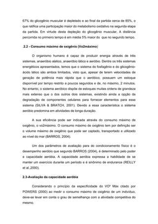 67% do glicogênio muscular é depletado e ao final da partida cerca de 85%, o
que ratifica uma participação maior do metabolismo oxidativo na segunda etapa
da partida. Em virtude desta depleção do glicogênio muscular, A distância
percorrida no primeiro tempo é em média 5% maior do que no segundo tempo.

.2.2 - Consumo máximo de oxigênio (Vo2máximo)

       O organismo humano é capaz de produzir energia através de três
sistemas, anaeróbio alatico, anaeróbio lático e aeróbio. Dentre os três sistemas
energéticos apresentados, temos que o sistema do fosfagênio e do glicogênio-
ácido lático são ambos limitados, visto que, apesar de terem velocidades de
geração de potência mais rápida que o aeróbico, possuem um estoque
disponível por tempo restrito a poucos segundos e de, no máximo, 2 minutos.
No entanto, o sistema aeróbico dispõe de estoques muitas ordens de grandeza
mais extenso que o dos outros dois sistemas, existindo ainda a opção da
degradação de componentes celulares para fornecer elementos para esse
sistema (SILVA & BRATCH, 2001). Devido a essa característica o sistema
aeróbio predomina em atividades de longa duração.

       A sua eficiência pode ser indicada através do consumo máximo de
oxigênio, o vo2máximo. O consumo máximo de oxigênio tem por definição ser
o volume máximo de oxigênio que pode ser captado, transportado e utilizado
ao nível do mar (BARROS, 2004).

       Um dos parâmetros de avaliação para do condicionamento físico é o
desempenho aeróbio que segundo BARROS (2004), é determinado pelo poder
e capacidade aeróbia. A capacidade aeróbia expressa a habilidade de se
manter um exercício durante um período e é sinônimo de endurance (REILLY
et al.,2000).

2.3-Avaliação da capacidade aeróbia

       Considerando o princípio da especificidade do VO² Máx citado por
POWERS (2000) ao medir o consumo máximo de oxigênio de um indivíduo,
deve-se levar em conta o grau de semelhança com a atividade competitiva do
mesmo.
 