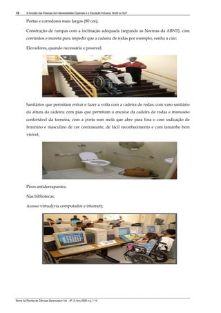 10       A inclusão das Pessoas com Necessidades Especiais e a Educação Inclusiva: Norte ou Sul?

         Portas e corredores mais largos (80 cm);

         Construção de rampas com a inclinação adequada (segundo as Normas da ABNT), com
         corrimãos e mureta para impedir que a cadeira de rodas por exemplo, venha a cair;

         Elevadores, quando necessário e possível;




         Sanitários que permitam entrar e fazer a volta com a cadeira de rodas; com vaso sanitário
         da altura da cadeira; com pias que permitam o encaixe da cadeira de rodas e manuseio
         confortável da torneira; com a porta sem mola que abre para fora e com indicação de
         feminino e masculino de cor contrastante, de fácil reconhecimento e com tamanho bem
         visível;




         Pisos antiderrapantes;

         Nas bibliotecas:

         Acesso virtual(via computador e internet);




Nome da Revista de Ciências Gerenciais • Vol. , Nº. 0, Ano 2009 • p. 1-14
 