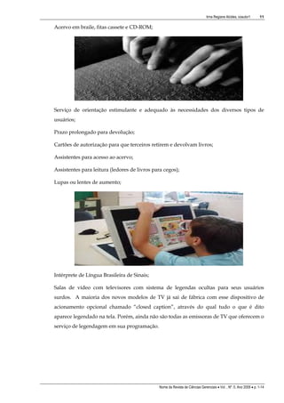 Irma Regiane Alcides, coautor1        11

Acervo em braile, fitas cassete e CD-ROM;




Serviço de orientação estimulante e adequado às necessidades dos diversos tipos de
usuários;

Prazo prolongado para devolução;

Cartões de autorização para que terceiros retirem e devolvam livros;

Assistentes para acesso ao acervo;

Assistentes para leitura (ledores de livros para cegos);

Lupas ou lentes de aumento;




Intérprete de Língua Brasileira de Sinais;

Salas de vídeo com televisores com sistema de legendas ocultas para seus usuários
surdos. A maioria dos novos modelos de TV já sai de fábrica com esse dispositivo de
acionamento opcional chamado “closed caption”, através do qual tudo o que é dito
aparece legendado na tela. Porém, ainda não são todas as emissoras de TV que oferecem o
serviço de legendagem em sua programação.




                                               Nome da Revista de Ciências Gerenciais • Vol. , Nº. 0, Ano 2009 • p. 1-14
 