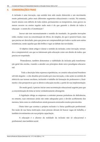 12       A inclusão das Pessoas com Necessidades Especiais e a Educação Inclusiva: Norte ou Sul?


4.       CONSIDERAÇÕES FINAIS

         A inclusão é uma inovação, cujo sentido tem sido muito distorcido e um movimento
         muito polemizado, pelos mais diferentes segmentos educacionais e sociais. No entanto,
         inserir alunos com déficits de toda ordem, permanentes ou temporários, mais graves ou
         menos severos no ensino regular nada mais é do que garantir o direito de todos à
         educação - e assim diz a Constituição !

                        Inovar não tem necessariamente o sentido do inusitado. As grandes inovações
         estão, muitas vezes na concretização do óbvio, do simples, do que é possível fazer, mas
         que precisa ser desvelado, para que possa ser compreendido por todos e aceito sem outras
         resistências, senão aquelas que dão brilho e vigor ao debate das novidades.

                         O objetivo deste artigo é clarear o sentido da inclusão, como inovação, tornan-
         do-o compreensível, aos que se interessam pela educação como um direito de todos, que
         precisa ser respeitado.

                         Pretendemos, também demonstrar a viabilidade da inclusão pela transforma-
         ção geral das escolas, visando a atender aos princípios deste novo paradigma educacio-
         nal.

                           Toda a descrição feita expressa experiências, no cenário educacional brasileiro
         sob três ângulos : o dos desafios provocados por essa inovação, o das ações no sentido de
         efetivá-la nas turmas escolares, incluindo o trabalho de formação de professores e, final-
         mente o das perspectivas que se abrem à educação escolar, a partir de sua implementação.

                        De modo geral, é preciso iniciar uma reconstrução educacional urgente para que
         a conscientização do tema se torne verdadeiramente abrangente.

                       A legislação obriga as empresas a contratar pessoas portadoras de deficiências,
         no entanto, suas estruturas ainda não estão adequadas para o devido acolhimento dos
         mesmos, bem como os colaboradores ainda possuem enraizados muitos preconceitos.

                       Outro fator que acentua a própria exclusão é a baixa qualificação profissional.
         Em razão de sua baixa motivação, essas pessoas deixam de buscar vagas de trabalho, e
         também investimentos em sua própria capacitação.

                       A educação é o alicerce da realidade da inclusão não só educacional e
         profissional, mas também social.




Nome da Revista de Ciências Gerenciais • Vol. , Nº. 0, Ano 2009 • p. 1-14
 