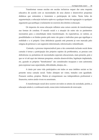 Irma Regiane Alcides, coautor1        13

         Transformar nossas escolas em escolas inclusivas requer dar uma resposta
educativa de acordo com as necessidades de seus alunos e desenvolver propostas
didáticas que estimulem e fomentem a participação de todos. Nesta linha de
argumentação, a educação inclusiva opõe-se a qualquer forma de segregação e a qualquer
argumento que justifique o isolamento no exercício dos direitos à educação.

         Os impactos da nossa educação refletem uma cutura carente de transformação
nas formas de conduta. O mundo social e a atuação do outro são os parâmetros
necessários para a consolidação desta transformação. As expectativas, os valores, as
possibilidades e os limites postos pelo meio vão guiar o indivíduo para que signifique a
realidade e a si próprio. Uma deficiência quando está presente já vem marcada pelo
estigma de pertencer a um segmento determinado, inferiorizado e infantilizado.

         Contudo, o processo imprescindível para a tão comentada inclusão social desta
camada é tornar a participação dos próprios sujeitos da problemática, as pessoas com
deficiências ou portadoras de necessidades especiais educacionais, mais presente, pois o
que se vê até aqui são intensas pesquisas, estudos desenvolvidos, legislação implantada,
etc...quando os próprios “beneficiários” são considerados incapazes e sem autonomia
para expressar suas capacidades, dificuldades, desejos, etc...

         A ânsia por uma vida participativa em todos os seus âmbitos sociais se faz
presente nessa camada social. Todos almejam ser vistos, tratados com igualdade.
Possuem sonhos, projetos. Muitos já conquistaram sua independência profissional e
financeira, outros ainda vivem no anonimato.

         A transformação social deve ocorrer em todos os setores da sociedade, porém, a
educação ainda é, e continuará sendo, nosso único instrumento de renovação.




                                              Nome da Revista de Ciências Gerenciais • Vol. , Nº. 0, Ano 2009 • p. 1-14
 