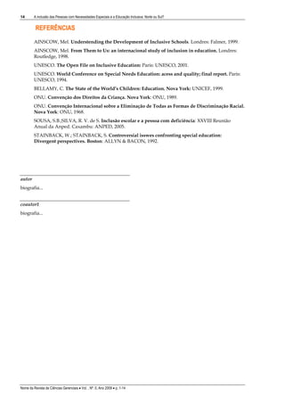 14       A inclusão das Pessoas com Necessidades Especiais e a Educação Inclusiva: Norte ou Sul?


          REFERÊNCIAS
         AINSCOW, Mel. Understending the Development of Inclusive Schools. Londres: Falmer, 1999.
         AINSCOW, Mel. From Them to Us: an internacional study of inclusion in education. Londres:
         Routledge, 1998.
         UNESCO. The Open File on Inclusive Education: Paris: UNESCO, 2001.
         UNESCO. World Conference on Special Needs Education: acess and quality; final report. Paris:
         UNESCO, 1994.
         BELLAMY, C. The State of the World’s Children: Education. Nova York: UNICEF, 1999.
         ONU. Convenção dos Direitos da Criança. Nova York: ONU, 1989.
         ONU. Convenção Internacional sobre a Eliminação de Todas as Formas de Discriminação Racial.
         Nova York: ONU, 1968.
         SOUSA, S.B.;SILVA, R. V. de S. Inclusão escolar e a pessoa com deficiência: XXVIII Reunião
         Anual da Anped. Caxambu: ANPED, 2005.
         STAINBACK, W.; STAINBACK, S. Controversial isswes confronting special education:
         Divergent perspectives. Boston: ALLYN & BACON, 1992.




autor
biografia...


coautor1
biografia...




Nome da Revista de Ciências Gerenciais • Vol. , Nº. 0, Ano 2009 • p. 1-14
 