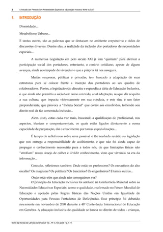 2        A inclusão das Pessoas com Necessidades Especiais e a Educação Inclusiva: Norte ou Sul?


1.       INTRODUÇÃO

         Diversidade...

         Metabolismo Urbano...

         E tantas outras, são as palavras que se destacam no ambiente corporativo e ciclos de
         discussões diversas. Dentre elas, a realidade da inclusão dos portadores de necessidades
         especiais...

                       A numerosa Legislação em pelo século XXI já tem “quórum” para efetivar a
         participação social dos portadores, entretanto, o cenário cotidiano, apesar de alguns
         avanços, ainda nos impede de vivenciar o que a própria lei nos assegura.

                       Muitas empresas, públicas e privadas, tem buscado a adaptação de suas
         estruturas para se colocar frente a inserção dos portadores ao seu quadro de
         colaboradores. Porém, a legislação não discutiu e expandiu a idéia de Educação Inclusiva,
         o que ainda não permitiu a sociedade como um todo, a tal adaptação, no que diz respeito
         a sua cultura, que impacta violentamente em sua conduta, e este sim, é um fator
         preponderante, que provoca a “Inércia Social” que corrói aos envolvidos, tolhendo seu
         direito real da tão comentada Inclusão...

                       Além disto, estão cada vez mais, buscando a qualificação do profissional, nos
         aspectos, técnicos e comportamentais, os quais estão ligados diretamente a nossa
         capacidade de preparação, daí o crescimento por tantas especializações...

                       É tempo de refletirmos sobre uma possível e tão sonhada revisão na legislação
         que nos entrega a responsabilidade de acolhimento, e que não foi ainda capaz de
         propagar o conhecimento necessário para a todos nós, de que limitações físicas não
         “atrofiam” nosso desejo de colher e dividir conhecimento, visto que vivemos na era da
         informação...

                       Contudo, refletirmos também: Onde estão os professores? Os executivos do alto
         escalão? Os magnatas? Os políticos? Os bancários? Os engenheiros? E tantos outros...

                       Onde estão eles que ainda não conseguimos ver?
                       O princípio da Educação Inclusiva foi adotado na Conferência Mundial sobre as
         Necessidades Educativas Especiais: acesso e qualidade, reafirmado no Fórum Mundial de
         Educação e apoiado pelas Regras Básicas das Nações Unidas em Igualdade de
         Oportunidades para Pessoas Portadoras de Deficiências. Esse princípio foi debatido
         novamente em novembro de 2008 durante a 48ª Conferência Internacional de Educação
         em Genebra. A educação inclusiva de qualidade se baseia no direito de todos – crianças,



Nome da Revista de Ciências Gerenciais • Vol. , Nº. 0, Ano 2009 • p. 1-14
 