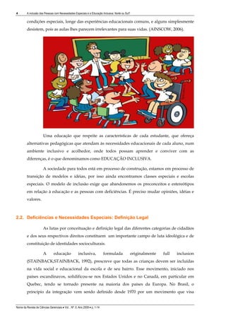 4        A inclusão das Pessoas com Necessidades Especiais e a Educação Inclusiva: Norte ou Sul?

         condições especiais, longe das experiências educacionais comuns, e alguns simplesmente
         desistem, pois as aulas lhes parecem irrelevantes para suas vidas. (AINSCOW, 2006).




                       Uma educação que respeite as características de cada estudante, que ofereça
         alternativas pedagógicas que atendam às necessidades educacionais de cada aluno, num
         ambiente inclusivo e acolhedor, onde todos possam aprender e conviver com as
         diferenças, é o que denominamos como EDUCAÇÃO INCLUSIVA.

                       A sociedade para todos está em processo de construção, estamos em processo de
         transição de modelos e idéias, por isso ainda encontramos classes especiais e escolas
         especiais. O modelo de inclusão exige que abandonemos os preconceitos e estereótipos
         em relação à educação e as pessoas com deficiências. É preciso mudar opiniões, idéias e
         valores.



2.2. Deficiências e Necessidades Especiais: Definição Legal

                       As lutas por conceituação e definição legal das diferentes categorias de cidadãos
         e dos seus respectivos direitos constituem um importante campo de luta ideológica e de
         constituição de identidades socioculturais.

                       A        educação              inclusiva,            formulada          originalmente   full   inclusion
         (STAINBACK;STAINBACK, 1992), prescreve que todas as crianças devem ser incluídas
         na vida social e educacional da escola e de seu bairro. Esse movimento, iniciado nos
         países escandinavos, solidificou-se nos Estados Unidos e no Canadá, em particular em
         Quebec, tendo se tornado presente na maioria dos países da Europa. No Brasil, o
         princípio da integração vem sendo definido desde 1970 por um movimento que visa


Nome da Revista de Ciências Gerenciais • Vol. , Nº. 0, Ano 2009 • p. 1-14
 