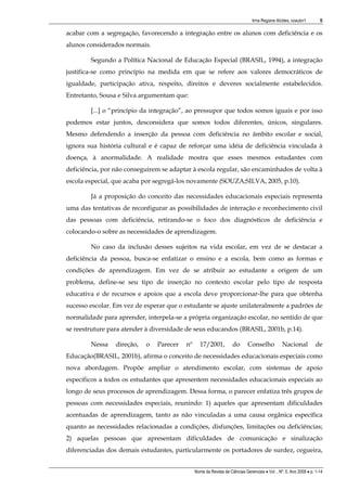 Irma Regiane Alcides, coautor1         5

acabar com a segregação, favorecendo a integração entre os alunos com deficiência e os
alunos considerados normais.

        Segundo a Política Nacional de Educação Especial (BRASIL, 1994), a integração
justifica-se como princípio na medida em que se refere aos valores democráticos de
igualdade, participação ativa, respeito, direitos e deveres socialmente estabelecidos.
Entretanto, Sousa e Silva argumentam que:

        [...] o “princípio da integração”, ao pressupor que todos somos iguais e por isso
podemos estar juntos, desconsidera que somos todos diferentes, únicos, singulares.
Mesmo defendendo a inserção da pessoa com deficiência no âmbito escolar e social,
ignora sua história cultural e é capaz de reforçar uma idéia de deficiência vinculada à
doença, à anormalidade. A realidade mostra que esses mesmos estudantes com
deficiência, por não conseguirem se adaptar à escola regular, são encaminhados de volta à
escola especial, que acaba por segregá-los novamente (SOUZA;SILVA, 2005, p.10).

        Já a proposição do conceito das necessidades educacionais especiais representa
uma das tentativas de reconfigurar as possibilidades de interação e reconhecimento civil
das pessoas com deficiência, retirando-se o foco dos diagnósticos de deficiência e
colocando-o sobre as necessidades de aprendizagem.

        No caso da inclusão desses sujeitos na vida escolar, em vez de se destacar a
deficiência da pessoa, busca-se enfatizar o ensino e a escola, bem como as formas e
condições de aprendizagem. Em vez de se atribuir ao estudante a origem de um
problema, define-se seu tipo de inserção no contexto escolar pelo tipo de resposta
educativa e de recursos e apoios que a escola deve proporcionar-lhe para que obtenha
sucesso escolar. Em vez de esperar que o estudante se ajuste unilateralmente a padrões de
normalidade para aprender, interpela-se a própria organização escolar, no sentido de que
se reestruture para atender à diversidade de seus educandos (BRASIL, 2001b, p.14).

        Nessa    direção,   o   Parecer   nº      17/2001,          do       Conselho           Nacional            de
Educação(BRASIL, 2001b), afirma o conceito de necessidades educacionais especiais como
nova abordagem. Propõe ampliar o atendimento escolar, com sistemas de apoio
específicos a todos os estudantes que apresentem necessidades educacionais especiais ao
longo de seus processos de aprendizagem. Dessa forma, o parecer enfatiza três grupos de
pessoas com necessidades especiais, reunindo: 1) aqueles que apresentam dificuldades
acentuadas de aprendizagem, tanto as não vinculadas a uma causa orgânica específica
quanto as necessidades relacionadas a condições, disfunções, limitações ou deficiências;
2) aquelas pessoas que apresentam dificuldades de comunicação e sinalização
diferenciadas dos demais estudantes, particularmente os portadores de surdez, cegueira,


                                               Nome da Revista de Ciências Gerenciais • Vol. , Nº. 0, Ano 2009 • p. 1-14
 
