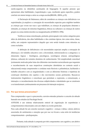 6        A inclusão das Pessoas com Necessidades Especiais e a Educação Inclusiva: Norte ou Sul?

         surdo-cegueira ou distúrbios acentuados de linguagem; 3) aquelas pessoas que
         apresentam altas habilidades /superdotação e que, recebendo apoio específico, podem
         concluir em menor tempo a série ou a etapa escolar(BRASIL, 2001b, p.19).

                       A Declaração de Salamanca, além de considerar as crianças com deficiência e as
         superdotadas, já ampliava a concepção de necessidades especiais para englobar também
         as crianças que vivem nas ruas e que trabalham, as crianças de populações distantes e
         nômades, as crianças de minorias lingüísticas, étnicas ou culturais e as crianças de outros
         grupos ou zonas desfavorecidos ou marginalizados (UNESCO, 1994).

                       Verifica-se nessa conceituação, portanto, preocupação com outras categorias para
         além da deficiência, das altas habilidades e das condutas típicas, tais como etnia, classe,
         enfim, um conjunto representativo daquilo que vem sendo tratado como minorias ou
         como excluídos.

                       A definição de deficiências e de necessidades especiais amplia a concepção de
         diferenças e de trabalho educativo com a diversidade, referenciando-se a categorias e a
         dimensões lógicas – fisiológicas, psicológicas, sociológicas (classe), antropológicas
         (étnicas, culturais) de variados domínios de conhecimento. Tal complexidade conceitual
         (certamente motivada pelas lutas dos diferentes movimentos socioculturais que requerem
         o reconhecimento de suas respectivas construções identitárias no contexto social e
         educacional) enseja compreensões e condutas mais flexíveis e polissêmicas, facilitando o
         trabalho educativo com as singularidades e com as diferentes histórias e trajetórias de
         construção identitária dos sujeitos e dos movimentos sociais pertinentes. Buscam-se
         instrumentos lingüísticos e conceituais que permitam a expressão, a comunicação, a
         interação e o reconhecimento das diversas subjetividades e identidades que se constroem
         e se transformam continuamente em processos de interação recíproca.



2.3. Por que temos preconceitos?

         Para compreender o que é o preconceito, convém entender primeiro o conceito de atitude
         baseado nos estudos da Psicologia Social.
         ATITUDE é um sistema relativamente estável de organização de experiências e
         comportamentos relacionados com um objeto ou evento particular.
         Para cada atitude há um conceito racional e cognitivo - crenças e idéias, valores afetivos
         associados de sentimentos e emoções que por sua vez levam a uma série de tendências
         comportamentais – predisposições.


                     Portanto, toda atitude é composta por três componentes: um cognitivo, um afetivo

Nome da Revista de Ciências Gerenciais • Vol. , Nº. 0, Ano 2009 • p. 1-14
 