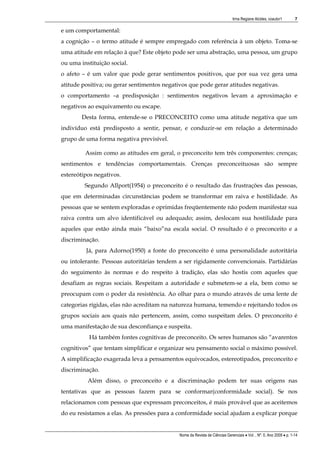 Irma Regiane Alcides, coautor1         7

e um comportamental:
a cognição – o termo atitude é sempre empregado com referência à um objeto. Toma-se
uma atitude em relação à que? Este objeto pode ser uma abstração, uma pessoa, um grupo
ou uma instituição social.
o afeto – é um valor que pode gerar sentimentos positivos, que por sua vez gera uma
atitude positiva; ou gerar sentimentos negativos que pode gerar atitudes negativas.
o comportamento –a predisposição : sentimentos negativos levam a aproximação e
negativos ao esquivamento ou escape.
        Desta forma, entende-se o PRECONCEITO como uma atitude negativa que um
indivíduo está predisposto a sentir, pensar, e conduzir-se em relação a determinado
grupo de uma forma negativa previsível.

         Assim como as atitudes em geral, o preconceito tem três componentes: crenças;
sentimentos e tendências comportamentais. Crenças preconceituosas são sempre
estereótipos negativos.
         Segundo Allport(1954) o preconceito é o resultado das frustrações das pessoas,
que em determinadas circunstâncias podem se transformar em raiva e hostilidade. As
pessoas que se sentem exploradas e oprimidas freqüentemente não podem manifestar sua
raiva contra um alvo identificável ou adequado; assim, deslocam sua hostilidade para
aqueles que estão ainda mais “baixo”na escala social. O resultado é o preconceito e a
discriminação.
         Já, para Adorno(1950) a fonte do preconceito é uma personalidade autoritária
ou intolerante. Pessoas autoritárias tendem a ser rigidamente convencionais. Partidárias
do seguimento às normas e do respeito à tradição, elas são hostis com aqueles que
desafiam as regras sociais. Respeitam a autoridade e submetem-se a ela, bem como se
preocupam com o poder da resistência. Ao olhar para o mundo através de uma lente de
categorias rígidas, elas não acreditam na natureza humana, temendo e rejeitando todos os
grupos sociais aos quais não pertencem, assim, como suspeitam deles. O preconceito é
uma manifestação de sua desconfiança e suspeita.
          Há também fontes cognitivas de preconceito. Os seres humanos são “avarentos
cognitivos” que tentam simplificar e organizar seu pensamento social o máximo possível.
A simplificação exagerada leva a pensamentos equivocados, estereotipados, preconceito e
discriminação.
          Além disso, o preconceito e a discriminação podem ter suas origens nas
tentativas que as pessoas fazem para se conformar(conformidade social). Se nos
relacionamos com pessoas que expressam preconceitos, é mais provável que as aceitemos
do eu resistamos a elas. As pressões para a conformidade social ajudam a explicar porque


                                             Nome da Revista de Ciências Gerenciais • Vol. , Nº. 0, Ano 2009 • p. 1-14
 