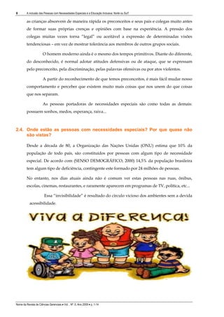 8        A inclusão das Pessoas com Necessidades Especiais e a Educação Inclusiva: Norte ou Sul?

         as crianças absorvem de maneira rápida os preconceitos e seus pais e colegas muito antes
         de formar suas próprias crenças e opiniões com base na experiência. A pressão dos
         colegas muitas vezes torna “legal” ou aceitável a expressão de determinadas visões
         tendenciosas – em vez de mostrar tolerância aos membros de outros grupos sociais.

                       O homem moderno ainda é o mesmo dos tempos primitivos. Diante do diferente,
         do desconhecido, é normal adotar atitudes defensivas ou de ataque, que se expressam
         pelo preconceito, pela discriminação, pelas palavras ofensivas ou por atos violentos.

                       A partir do reconhecimento de que temos preconceitos, é mais fácil mudar nosso
         comportamento e perceber que existem muito mais coisas que nos unem do que coisas
         que nos separam.

                       As pessoas portadoras de necessidades especiais são como todas as demais:
         possuem sonhos, medos, esperança, raiva...



2.4. Onde estão as pessoas com necessidades especiais? Por que quase não
     são vistas?

         Desde a década de 80, a Organização das Nações Unidas (ONU) estima que 10% da
         população de todo país, são constituídos por pessoas com algum tipo de necessidade
         especial. De acordo com (SENSO DEMOGRÁFICO, 2000) 14,5% da população brasileira
         tem algum tipo de deficiência, contingente este formado por 24 milhões de pessoas.

         No entanto, nos dias atuais ainda não é comum ver estas pessoas nas ruas, ônibus,
         escolas, cinemas, restaurantes, e raramente aparecem em programas de TV, política, etc...

                        Essa “invisibilidade” é resultado do círculo vicioso dos ambientes sem a devida
           acessibilidade.




Nome da Revista de Ciências Gerenciais • Vol. , Nº. 0, Ano 2009 • p. 1-14
 