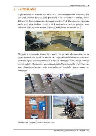 Irma Regiane Alcides, coautor1         9


3.   A ACESSIBILIDADE

     A preparação de um ambiente para receber uma pessoa com deficiência, inclusive aquelas
     que usam cadeiras de rodas, deve possibilitar o uso do mobiliário (cadeiras, mesas,
     balcões, bebedouros, quadros de avisos, equipamentos, etc...). Além disso, nos espaços de
     modo geral, deve também permitir a fácil movimentação (entrada principal, salas,
     sanitários, pátios, quadras, parques, bibliotecas, laboratórios, lanchonetes, etc...)




     Nas ruas, a preocupação também deve ocorrer com as guias rebaixadas, travessia de
     pedestres sinalizadas, semáforos sonoros para cegos, pontos de ônibus que permitam o
     embarque seguro, calçadas conservadas e livres de canteiros de flores, postes, caixas de
     correio, orelhões e bancas de jornal mal posicionados. Muitas vezes não percebemos, mas
     esses obstáculos podem representar uma verdadeira “olimpíada” para as pessoas com
     deficiência.




     Basicamente, o acesso pode ser facilitado com:



                                                     Nome da Revista de Ciências Gerenciais • Vol. , Nº. 0, Ano 2009 • p. 1-14
 
