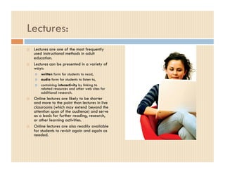 Lectures:
    Lectures are one of the most frequently
     used instructional methods in adult
     education.
    Lectures can be presented in a variety of
     ways:
         written form for students to read,
         audio form for students to listen to,
         containing interactivity by linking to
          related resources and other web sites for
          additional research.
    Online lectures are likely to be shorter
     and more to the point than lectures in live
     classrooms (which may extend beyond the
     attention span of the audience) and serve
     as a basis for further reading, research,
     or other learning activities.
    Online lectures are also readily available
     for students to revisit again and again as
     needed.
 