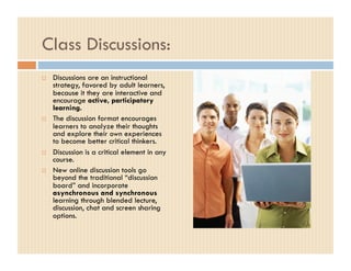 Class Discussions:
    Discussions are an instructional
     strategy, favored by adult learners,
     because it they are interactive and
     encourage active, participatory
     learning.
    The discussion format encourages
     learners to analyze their thoughts
     and explore their own experiences
     to become better critical thinkers.
    Discussion is a critical element in any
     course.
    New online discussion tools go
     beyond the traditional “discussion
     board” and incorporate
     asynchronous and synchronous
     learning through blended lecture,
     discussion, chat and screen sharing
     options.
 