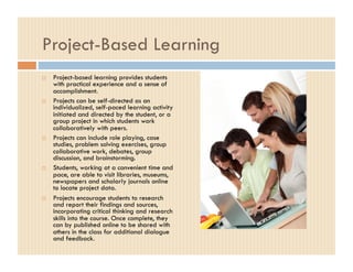Project-Based Learning
    Project-based learning provides students
     with practical experience and a sense of
     accomplishment.
    Projects can be self-directed as an
     individualized, self-paced learning activity
     initiated and directed by the student, or a
     group project in which students work
     collaboratively with peers.
    Projects can include role playing, case
     studies, problem solving exercises, group
     collaborative work, debates, group
     discussion, and brainstorming.
    Students, working at a convenient time and
     pace, are able to visit libraries, museums,
     newspapers and scholarly journals online
     to locate project data.
    Projects encourage students to research
     and report their findings and sources,
     incorporating critical thinking and research
     skills into the course. Once complete, they
     can by published online to be shared with
     others in the class for additional dialogue
     and feedback.
 