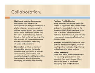 Collaboration:
    Blackboard Learning Management                 Publisher Provided Content
     Blackboard is an online course                  Many publishers now supply interactive
     management tool that provides faculty a         content to supplement their printed matter
     platform to share course materials in           and can be imported directly into the
     multiple content formats (text, images,         Blackboard LMS. This is available in the
     sound, audio, animations, graphs, etc.),        form of e-books, interactive lecture
     thus allows students to study material          materials, student handouts, and instructor
     based on their preferred learning style.        resources such as course syllabi, rubrics,
     Also included are course management             and test banks.
     tools for collaboration, scheduling,           Mikogo is an immersive, interactive cross-
     discussion and assessment.                      platform desktop sharing tool, ideal for
    Elluminate is a virtual environment             meeting online, troubleshooting, tutoring
     optimized for learning that can be              and collaborative online projects.
     combined with Blackboard. It enables           Instant Messaging
     communication, collaboration, and               Faster than email, an excellent resource
     education through the ability to combine        for answering quick questions, also
     live audio and lectures, discussions,           accessible from smart phones. Allows
     messaging, file sharing and archiving.          users to use video or text based
                                                     messaging, chat, and file transfer.
 