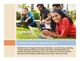 A student must be engaged to learn.
Students learn through actively participating - by observing, speaking,
writing, listening, thinking, creating and doing. Understanding your
students learning styles helps you, as an instructor, develop activities
that ensure that students understand and retain what you teach.
 