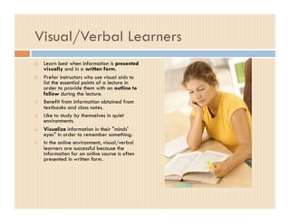 Visual/Verbal Learners
    Learn best when information is presented
     visually and in a written form.
    Prefer instructors who use visual aids to
     list the essential points of a lecture in
     order to provide them with an outline to
     follow during the lecture.
    Benefit from information obtained from
     textbooks and class notes.
    Like to study by themselves in quiet
     environments.
    Visualize information in their "minds'
     eyes" in order to remember something.
    In the online environment, visual/verbal
     learners are successful because the
     information for an online course is often
     presented in written form.
 