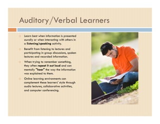 Auditory/Verbal Learners
    Learn best when information is presented
     aurally or when interacting with others in
     a listening/speaking activity.
    Benefit from listening to lectures and
     participating in group discussions, spoken
     lectures and recorded information.
    When trying to remember something,
     they often repeat it out loud and can
     mentally "hear" the way the information
     was explained to them.
    Online learning environments can
     complement these learners' style through
     audio lectures, collaborative activities,
     and computer conferencing.
 