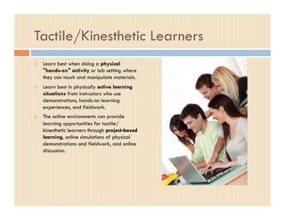 Tactile/Kinesthetic Learners
    Learn best when doing a physical
     "hands-on" activity or lab setting where
     they can touch and manipulate materials.
    Learn best in physically active learning
     situations from instructors who use
     demonstrations, hands-on learning
     experiences, and fieldwork.
    The online environments can provide
     learning opportunities for tactile/
     kinesthetic learners through project-based
     learning, online simulations of physical
     demonstrations and fieldwork, and online
     discussion.
 