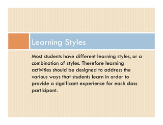 Learning Styles
Most students have different learning styles, or a
combination of styles. Therefore learning
activities should be designed to address the
various ways that students learn in order to
provide a significant experience for each class
participant.
 