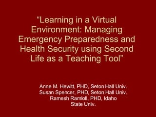 “ Learning in a Virtual Environment: Managing Emergency Preparedness and Health Security using Second Life as a Teaching Tool” Anne M. Hewitt, PHD, Seton Hall Univ. Susan Spencer, PHD, Seton Hall Univ. Ramesh Ramloll, PHD, Idaho State Univ. 