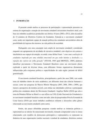 10



1   INTRODUÇÃO


       O presente estudo analisa os processos de participação e representação presentes no
sistema de organização e atuação do movimento estudantil universitário brasileiro atual, com
base nos trabalhos acadêmicos produzidos nos últimos 10 anos (2002 a 2012), além da análise
de 14 estatutos de Diretórios Centrais de Estudantes. Entende-se o movimento estudantil
como sendo um importante espaço de atuação política dos estudantes universitários além da
possibilidade de ingresso dos mesmos, na vida política da sociedade.

       Dialogando com uma concepção mais ampla de movimento estudantil, considerado
enquanto um agrupamento de atividades de iniciativa estudantil, com objetivos em comum e
interferência nos espaços de atuação, ou ainda, como define Feuer: “como uma coalização de
estudantes inspirada por uma rebelião emocional em que estão latentes a desilusão e a
rejeição dos valores da velha geração” (FEUER, 1969 apud BRINGEL, 2009), podemos
identificar previamente o Movimento Estudantil Brasileiro como um movimento plural,
explicado a partir de diversas óticas, com diferentes formas organizativas diretamente
influenciadas pela conjuntura política e especificidades de cada região, portanto de difícil
generalização.

       O movimento estudantil brasileiro, principalmente a partir dos anos 2000, vem sendo
tema de trabalhos dentro do meio acadêmico, em diferentes áreas das ciências humanas e
sociais: como nas pesquisas de Marcos Ribeiro Mesquisa (2003, 2004, 2006 e 2009), que
trazem a perspectiva da temática juvenil, com ênfase nas identidades coletivas e participação
política dos estudantes dentro do Movimento Estudantil; Angélica Muller (2010) que alia o
tema da Ditadura Militar no Brasil e o seu reflexo na UNE (União Nacional dos Estudantes) e
no movimento estudantil brasileiro como um todo; além da pesquisadora Priscila Fernanda da
Costa Garcia (2010) que insere trabalhos acadêmicos referente à discussões sobre gênero
relacionado ao movimento estudantil, entre outros.

       Porém, são pouco difundidas pesquisas visando analisar as instancias politicas e
representativas no interior do mencionado movimento, tentando compreender como os temas
relacionados com modelos de democracia participativa e representativa se expressam na
dinâmica de suas organizações (uniões nacional e estadual de estudantes, diretórios centrais
 