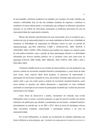 11


de universidades e diretórios acadêmicos de unidades, por exemplo). Ou ainda, trabalhos que
retratem a dificuldade, hoje em dia, das entidades estudantis de organizar e mobilizar os
estudantes a levarem adiante pautas e reivindicações que unifiquem as diferentes expectativas
presentes no seu âmbito de intervenção, destacando os problemas decorrentes da crise de
representatividade das organizações estudantis.

       Mesmo não tratando especificamente do tema mencionado, deve-se reconhecer que a
temática da crise da representatividade já vem sendo trabalhada no Brasil com a finalidade de
interpretar as dificuldades da organização de diferentes setores no país, no período de
redemocratização, pós-1984 (ARAÚJO, CABÓ e GONÇALVES, 2009; DEITOS E
LIMANSKI, 2006 e GOHN, 1999), fenômeno que também tem impacto em aspectos gerais
da vida política brasileira, como a questão da baixa participação eleitoral e as dificuldades
enfrentadas por diversos partidos políticos em se estruturar como reais porta-vozes da
população (COCCO, 2009; MAIR, 2003; MIGUEL, 2003; COSTA, 2005, 2008 e 2010 e
NOVARO, 2005).

        O presente trabalho insere-se nos estudos da ciência política, em uma perspectiva que
prioriza a análise do movimento estudantil brasileiro contemporâneo e, como forma de tratar
esses temas, como especial objeto desta pesquisa, os processos de representação e
participação do movimento estudantil no meio universitário. Pretende ainda desenvolver uma
análise sobre o que vem sendo escrito a respeito do movimento estudantil brasileiro, assim
como analisar as questões que afetam diretamente a organização no meio estudantil,
auxiliando na construção de um conceito de participação estudantil que vá além dos processos
representativos de sufrágio.

       Como forma de desenvolver a análise, inicialmente foi realizada uma revisão
bibliográfica sobre os temas e conceitos propostos, na qual foi possível recolher um número
substantivo de publicações que abordam a problemática do movimento estudantil brasileiro,
principalmente no período que vai de 2002 a 2012. Além da busca de abordagens teóricas
sobre movimento estudantil, representação e participação política, e da crise da
representatividade.

       Por revisão bibliográfica, se entende um levantamento de trabalhos publicados que
fazem referência ao tema proposto, que “permitirá um mapeamento de quem já escreveu e o
 