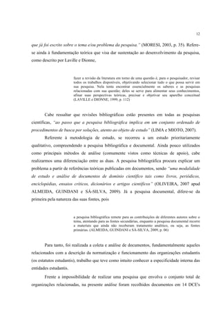 12


que já foi escrito sobre o tema e/ou problema da pesquisa.” (MORESI, 2003, p. 35). Refere-
se ainda à fundamentação teórica que visa dar sustentação ao desenvolvimento da pesquisa,
como descrito por Laville e Dionne,


                        fazer a revisão da literatura em torno de uma questão é, para o pesquisador, revisar
                        todos os trabalhos disponíveis, objetivando selecionar tudo o que possa servir em
                        sua pesquisa. Nela tenta encontrar essencialmente os saberes e as pesquisas
                        relacionadas com sua questão; deles se serve para alimentar seus conhecimentos,
                        afinar suas perspectivas teóricas, precisar e objetivar seu aparelho conceitual
                        (LAVILLE e DIONNE, 1999, p. 112)



       Cabe ressaltar que revisões bibliográficas estão presentes em todas as pesquisas
científicas, “ao passo que a pesquisa bibliográfica implica em um conjunto ordenado de
procedimentos de busca por soluções, atento ao objeto de estudo” (LIMA e MIOTO, 2007).
       Referente à metodologia de estudo, se recorreu a um estudo prioritariamente
qualitativo, compreendendo a pesquisa bibliográfica e documental. Ainda pouco utilizados
como principais métodos de análise (comumente vistos como técnicas de apoio), cabe
realizarmos uma diferenciação entre as duas. A pesquisa bibliográfica procura explicar um
problema a partir de referências teóricas publicadas em documentos, sendo “uma modalidade
de estudo e análise de documentos de domínio científico tais como livros, periódicos,
enciclopédias, ensaios críticos, dicionários e artigos científicos” (OLIVEIRA, 2007 apud
ALMEIDA, GUINDANI e SÁ-SILVA, 2009). Já a pesquisa documental, difere-se da
primeira pela natureza das suas fontes, pois


                        a pesquisa bibliográfica remete para as contribuições de diferentes autores sobre o
                        tema, atentando para as fontes secundárias, enquanto a pesquisa documental recorre
                        a materiais que ainda não receberam tratamento analítico, ou seja, as fontes
                        primárias. (ALMEIDA, GUINDANI e SÁ-SILVA, 2009, p. 06)



       Para tanto, foi realizada a coleta e análise de documentos, fundamentalmente aqueles
relacionados com a descrição da normatização e funcionamento das organizações estudantis
(os estatutos estudantis), trabalho que teve como intuito conhecer a especificidade interna das
entidades estudantis.
       Frente a impossibilidade de realizar uma pesquisa que envolva o conjunto total de
organizações relacionadas, na presente análise foram recolhidos documentos em 14 DCE's
 