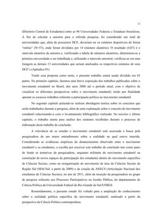 13


(Diretório Central de Estudantes) entre as 98 Universidades Federais e Estaduais brasileiras.
A fim de calcular a amostra para a referida pesquisa, foi considerado um total de
universidades que, além de possuírem DCE, deveriam ter os estatutos disponíveis de forma
“online” (N=57), onde foram divididos por 14 (número aleatório). O resultado (4,07) é o
intervalo aleatório da amostra e, verificando a tabela de números aleatórios, determinou-se a
primeira universidade a ser trabalhada e, utilizando o intervalo amostral, verificou-se em uma
listagem as demais 13 universidades que seriam analisados os respectivos estatutos de seus
DCE’s (Apêndice 01).
       Tendo essa proposta como norte, o presente trabalho estará sendo dividido em 03
partes. No primeiro capítulo, faremos uma breve exposição dos trabalhos publicados sobre o
movimento estudantil no Brasil, dos anos 2000 até o período atual, com o objetivo de
visualizar os diferentes perspectivas sobre o movimento estudantil, tendo por finalidade
apontar os escassos trabalhos referente a participação política no movimento estudantil.
       No segundo capítulo pretende-se realizar abordagem teórica sobre os conceitos que
serão trabalhados durante a pesquisa, além de uma explanação sobre o conceito de movimento
estudantil relacionando-o com o levantamento bibliográfico realizado. No terceiro e último
capítulo, o trabalho atenta para análise dos estatutos recolhidos durante o processo de
elaboração deste trabalho de conclusão.
       A relevância de se estudar o movimento estudantil está associada a busca pela
pesquisadora de um maior entendimento sobre a realidade na qual esteve inserida.
Considerando as evidências empíricas do distanciamento observado entre o movimento
estudantil e os estudantes, a escolha por escrever este trabalho de conclusão tem como pano
de fundo as tentativas da pesquisadora, enquanto militante do movimento estudantil na
construção de novos espaços de participação dos estudantes dentro do movimento específico
de Ciências Sociais, como na reorganização do movimento de área de Ciências Sociais da
Região Sul (MACSul, a partir de 2009) e da criação da ANECS (Articulação Nacional dos
estudantes de Ciências Sociais), no ano de 2011, além da inserção da pesquisadora no grupo
de pesquisa referente aos Processos Participativos na Gestão Pública, do departamento de
Ciência Política da Universidade Federal do Rio Grande do Sul/UFRGS
       Resumidamente, o presente estudo foi voltado para a ampliação do conhecimento
sobre a realidade política específica do movimento estudantil, analisado a partir da
perspectiva da Ciência Política contemporânea.
 