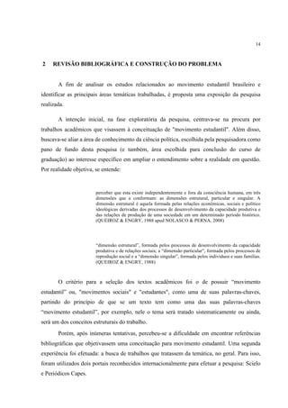 14



2    REVISÃO BIBLIOGRÁFICA E CONSTRUÇÃO DO PROBLEMA


       A fim de analisar os estudos relacionados ao movimento estudantil brasileiro e
identificar as principais áreas temáticas trabalhadas, é proposta uma exposição da pesquisa
realizada.

       A intenção inicial, na fase exploratória da pesquisa, centrava-se na procura por
trabalhos acadêmicos que visassem à conceituação de "movimento estudantil". Além disso,
buscava-se aliar a área de conhecimento da ciência política, escolhida pela pesquisadora como
pano de fundo desta pesquisa (e também, área escolhida para conclusão do curso de
graduação) ao interesse específico em ampliar o entendimento sobre a realidade em questão.
Por realidade objetiva, se entende:


                        perceber que esta existe independentemente e fora da consciência humana, em três
                        dimensões que a conformam: as dimensões estrutural, particular e singular. A
                        dimensão estrutural é aquela formada pelas relações econômicas, sociais e político
                        ideológicas derivadas dos processos de desenvolvimento da capacidade produtiva e
                        das relações de produção de uma sociedade em um determinado período histórico.
                        (QUEIROZ & ENGRY, 1988 apud NOLASCO & PERNA, 2008)




                        “dimensão estrutural”, formada pelos processos de desenvolvimento da capacidade
                        produtiva e de relações sociais; a “dimensão particular”, formada pelos processos de
                        reprodução social e a “dimensão singular”, formada pelos indivíduos e suas famílias.
                        (QUEIROZ & ENGRY, 1988)



       O critério para a seleção dos textos acadêmicos foi o de possuir “movimento
estudantil” ou, "movimentos sociais" e "estudantes", como uma de suas palavras-chaves,
partindo do princípio de que se um texto tem como uma das suas palavras-chaves
“movimento estudantil”, por exemplo, nele o tema será tratado sistematicamente ou ainda,
será um dos conceitos estruturais do trabalho.
       Porém, após inúmeras tentativas, percebeu-se a dificuldade em encontrar referências
bibliográficas que objetivassem uma conceituação para movimento estudantil. Uma segunda
experiência foi efetuada: a busca de trabalhos que tratassem da temática, no geral. Para isso,
foram utilizados dois portais reconhecidos internacionalmente para efetuar a pesquisa: Scielo
e Periódicos Capes.
 