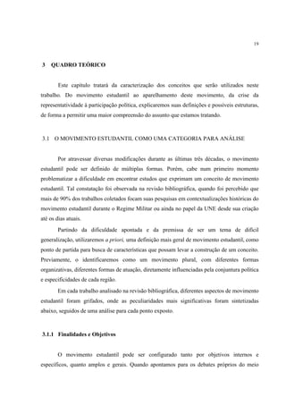 19



3   QUADRO TEÓRICO


        Este capítulo tratará da caracterização dos conceitos que serão utilizados neste
trabalho. Do movimento estudantil ao aparelhamento deste movimento, da crise da
representatividade à participação política, explicaremos suas definições e possíveis estruturas,
de forma a permitir uma maior compreensão do assunto que estamos tratando.



3.1 O MOVIMENTO ESTUDANTIL COMO UMA CATEGORIA PARA ANÁLISE


        Por atravessar diversas modificações durante as últimas três décadas, o movimento
estudantil pode ser definido de múltiplas formas. Porém, cabe num primeiro momento
problematizar a dificuldade em encontrar estudos que exprimam um conceito de movimento
estudantil. Tal constatação foi observada na revisão bibliográfica, quando foi percebido que
mais de 90% dos trabalhos coletados focam suas pesquisas em contextualizações históricas do
movimento estudantil durante o Regime Militar ou ainda no papel da UNE desde sua criação
até os dias atuais.
        Partindo da dificuldade apontada e da premissa de ser um tema de difícil
generalização, utilizaremos a priori, uma definição mais geral de movimento estudantil, como
ponto de partida para busca de características que possam levar a construção de um conceito.
Previamente, o identificaremos como um movimento plural, com diferentes formas
organizativas, diferentes formas de atuação, diretamente influenciadas pela conjuntura política
e especificidades de cada região.
        Em cada trabalho analisado na revisão bibliográfica, diferentes aspectos de movimento
estudantil foram grifados, onde as peculiaridades mais significativas foram sintetizadas
abaixo, seguidos de uma análise para cada ponto exposto.



3.1.1 Finalidades e Objetivos


        O movimento estudantil pode ser configurado tanto por objetivos internos e
específicos, quanto amplos e gerais. Quando apontamos para os debates próprios do meio
 