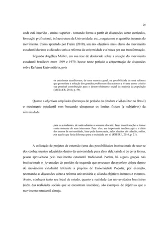 20


onde está inserido - ensino superior - tomando forma a partir de discussões sobre currículos,
formação profissional, infraestrutura da Universidade, etc., resgatamos as questões internas do
movimento. Como apontado por Freire (2010), um dos objetivos mais claros do movimento
estudantil durante as décadas seria a reforma da universidade e a busca por sua transformação.
       Segundo Angélica Muller, em sua tese de doutorado sobre a atuação do movimento
estudantil brasileiro entre 1969 e 1979, houve neste período a concentração de discussões
sobre Reforma Universitária, pois


                       os estudantes acreditavam, de uma maneira geral, na possibilidade de uma reforma
                       que permitisse a solução dos grandes problemas educacionais e tivesse como critério
                       sua possível contribuição para o desenvolvimento social da maioria da população
                       (MULLER, 2010, p. 59).



       Quanto a objetivos ampliados (heranças do período da ditadura civil-militar no Brasil)
o movimento estudantil vem buscando ultrapassar os limites físicos (e subjetivos) da
universidade


                       para os estudantes, de nada adiantava somente discutir, fazer manifestações e tomar
                       conta somente de seus interesses. Para eles, era importante também agir e ir além
                       dos muros da universidade, lutar pela democracia, pelos direitos do cidadão, enfim,
                       por aquilo que faria diferença para a sociedade em si. (FREIRE, 2010, p. 23).



       A utilização de projetos de extensão (uma das possibilidades institucionais de usar-se
dos conhecimentos adquiridos dentro da universidade para além dela) ainda é de certa forma,
pouco aproveitado pelo movimento estudantil tradicional. Porém, há alguns grupos não
institucionais e juventudes de partidos de esquerda que procuram desenvolver debate dentro
do movimento estudantil referente a projetos de Universidade Popular, por exemplo,
retomando as discussões sobre a reforma universitária e, aliando objetivos internos e externos.
Assim, conhecer tanto seu local de estudo, quanto a realidade das universidades brasileiras
(além das realidades sociais que se encontram inseridos), são exemplos de objetivos que o
movimento estudantil almeja.
 