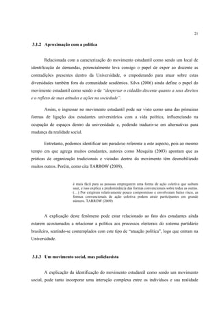 21


3.1.2 Aproximação com a política


       Relacionada com a caracterização do movimento estudantil como sendo um local de
identificação de demandas, potencialmente leva consigo o papel de expor ao discente as
contradições presentes dentro da Universidade, o empoderando para atuar sobre estas
diversidades também fora da comunidade acadêmica. Silva (2006) ainda define o papel do
movimento estudantil como sendo o de “despertar o cidadão discente quanto a seus direitos
e o reflexo de suas atitudes e ações na sociedade”.

       Assim, o ingressar no movimento estudantil pode ser visto como uma das primeiras
formas de ligação dos estudantes universitários com a vida política, influenciando na
ocupação de espaços dentro da universidade e, podendo traduzir-se em alternativas para
mudança da realidade social.

       Entretanto, podemos identificar um paradoxo referente a este aspecto, pois ao mesmo
tempo em que agrega muitos estudantes, autores como Mesquita (2003) apontam que as
práticas de organização tradicionais e viciadas dentro do movimento têm desmobilizado
muitos outros. Porém, como cita TARROW (2009),


                       é mais fácil para as pessoas empregarem uma forma de ação coletiva que saibam
                       usar, e isso explica a predominância das formas convencionais sobre todas as outras.
                       (…) Por exigirem relativamente pouco compromisso e envolveram baixo risco, as
                       formas convencionais de ação coletiva podem atrair participantes em grande
                       número. TARROW (2009)



       A explicação deste fenômeno pode estar relacionado ao fato dos estudantes ainda
estarem acostumados a relacionar a política aos processos eleitorais do sistema partidário
brasileiro, sentindo-se contemplados com este tipo de “atuação política”, logo que entram na
Universidade.



3.1.3 Um movimento social, mas policlassista


       A explicação da identificação do movimento estudantil como sendo um movimento
social, pode tanto incorporar uma interação complexa entre os indivíduos e sua realidade
 